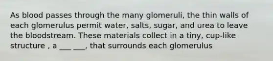 As blood passes through the many glomeruli, the thin walls of each glomerulus permit water, salts, sugar, and urea to leave the bloodstream. These materials collect in a tiny, cup-like structure , a ___ ___, that surrounds each glomerulus