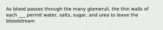 As blood passes through the many glomeruli, the thin walls of each ___ permit water, salts, sugar, and urea to leave the bloodstream