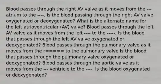 Blood passes through the right AV valve as it moves from the --- atrium to the ----. Is the blood passing through the right AV valve oxygenated or deoxygenated? What is the alternate name for the left atrioventricular (AV) valve? Blood passes through the left AV valve as it moves from the left ---- to the -----. Is the blood that passes through the left AV valve oxygenated or deoxygenated? Blood passes through the pulmonary valve as it moves from the r===== to the pulmonary valve Is the blood that passes through the pulmonary valve oxygenated or deoxygenated? Blood passes through the aortic valve as it moves from the --- ventricle to the ----. Is the blood oxygenated or deoxygenated?