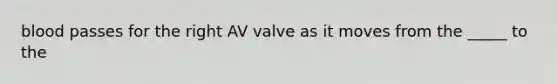 blood passes for the right AV valve as it moves from the _____ to the