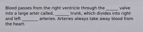 Blood passes from the right ventricle through the ______ valve into a large arter called, _______ trunk, which divides into right and left ________ arteries. Arteries always take away blood from the heart.