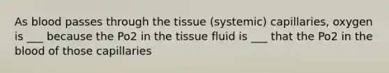 As blood passes through the tissue (systemic) capillaries, oxygen is ___ because the Po2 in the tissue fluid is ___ that the Po2 in the blood of those capillaries