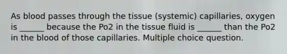 As blood passes through the tissue (systemic) capillaries, oxygen is ______ because the Po2 in the tissue fluid is ______ than the Po2 in the blood of those capillaries. Multiple choice question.