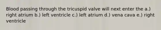 Blood passing through the tricuspid valve will next enter the a.) right atrium b.) left ventricle c.) left atrium d.) vena cava e.) right ventricle