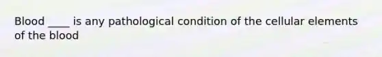 Blood ____ is any pathological condition of the cellular elements of the blood