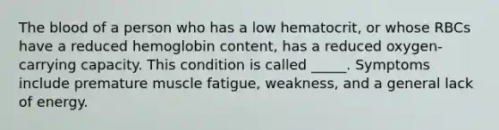 The blood of a person who has a low hematocrit, or whose RBCs have a reduced hemoglobin content, has a reduced oxygen-carrying capacity. This condition is called _____. Symptoms include premature muscle fatigue, weakness, and a general lack of energy.