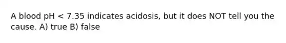 A blood pH < 7.35 indicates acidosis, but it does NOT tell you the cause. A) true B) false