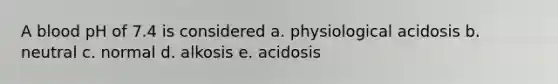 A blood pH of 7.4 is considered a. physiological acidosis b. neutral c. normal d. alkosis e. acidosis