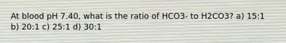 At blood pH 7.40, what is the ratio of HCO3- to H2CO3? a) 15:1 b) 20:1 c) 25:1 d) 30:1