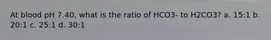 At blood pH 7.40, what is the ratio of HCO3- to H2CO3? a. 15:1 b. 20:1 c. 25:1 d. 30:1