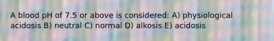 A blood pH of 7.5 or above is considered: A) physiological acidosis B) neutral C) normal D) alkosis E) acidosis