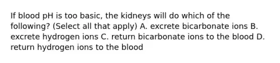 If blood pH is too basic, the kidneys will do which of the following? (Select all that apply) A. excrete bicarbonate ions B. excrete hydrogen ions C. return bicarbonate ions to the blood D. return hydrogen ions to the blood