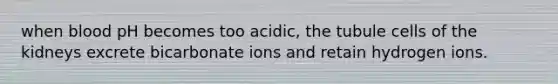 when blood pH becomes too acidic, the tubule cells of the kidneys excrete bicarbonate ions and retain hydrogen ions.