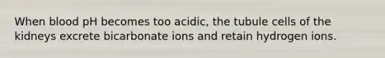 When blood pH becomes too acidic, the tubule cells of the kidneys excrete bicarbonate ions and retain hydrogen ions.