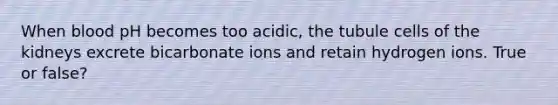 When blood pH becomes too acidic, the tubule cells of the kidneys excrete bicarbonate ions and retain hydrogen ions. True or false?