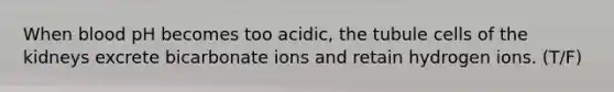 When blood pH becomes too acidic, the tubule cells of the kidneys excrete bicarbonate ions and retain hydrogen ions. (T/F)