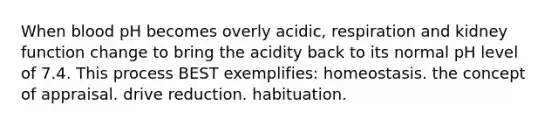 When blood pH becomes overly acidic, respiration and kidney function change to bring the acidity back to its normal pH level of 7.4. This process BEST exemplifies: homeostasis. the concept of appraisal. drive reduction. habituation.