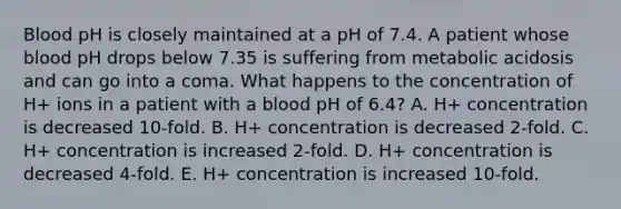 Blood pH is closely maintained at a pH of 7.4. A patient whose blood pH drops below 7.35 is suffering from metabolic acidosis and can go into a coma. What happens to the concentration of H+ ions in a patient with a blood pH of 6.4? A. H+ concentration is decreased 10-fold. B. H+ concentration is decreased 2-fold. C. H+ concentration is increased 2-fold. D. H+ concentration is decreased 4-fold. E. H+ concentration is increased 10-fold.