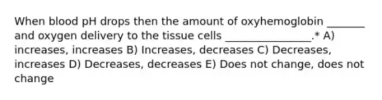 When blood pH drops then the amount of oxyhemoglobin _______ and oxygen delivery to the tissue cells ________________.* A) increases, increases B) Increases, decreases C) Decreases, increases D) Decreases, decreases E) Does not change, does not change