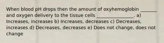 When blood pH drops then the amount of oxyhemoglobin _______ and oxygen delivery to the tissue cells ________________. a) Increases, increases b) Increases, decreases c) Decreases, increases d) Decreases, decreases e) Does not change, does not change