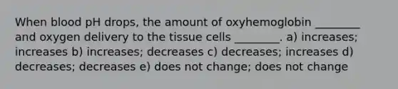 When blood pH drops, the amount of oxyhemoglobin ________ and oxygen delivery to the tissue cells ________. a) increases; increases b) increases; decreases c) decreases; increases d) decreases; decreases e) does not change; does not change