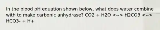 In the blood pH equation shown below, what does water combine with to make carbonic anhydrase? CO2 + H2O H2CO3 HCO3- + H+