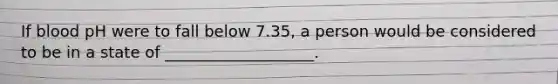 If blood pH were to fall below 7.35, a person would be considered to be in a state of ___________________.