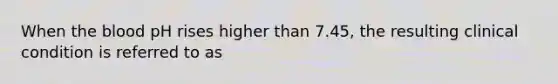 When the blood pH rises higher than 7.45, the resulting clinical condition is referred to as