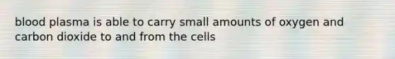 blood plasma is able to carry small amounts of oxygen and carbon dioxide to and from the cells