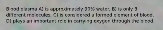 Blood plasma A) is approximately 90% water. B) is only 3 different molecules. C) is considered a formed element of blood. D) plays an important role in carrying oxygen through the blood.