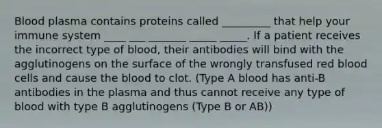 Blood plasma contains proteins called _________ that help your immune system ____ ___ _______ _____ _____. If a patient receives the incorrect type of blood, their antibodies will bind with the agglutinogens on the surface of the wrongly transfused red blood cells and cause the blood to clot. (Type A blood has anti-B antibodies in the plasma and thus cannot receive any type of blood with type B agglutinogens (Type B or AB))