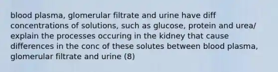 blood plasma, glomerular filtrate and urine have diff concentrations of solutions, such as glucose, protein and urea/ explain the processes occuring in the kidney that cause differences in the conc of these solutes between blood plasma, glomerular filtrate and urine (8)