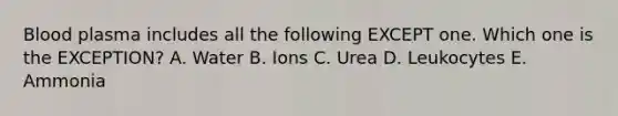 Blood plasma includes all the following EXCEPT one. Which one is the EXCEPTION? A. Water B. Ions C. Urea D. Leukocytes E. Ammonia