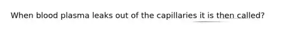 When blood plasma leaks out of the capillaries it is then called?