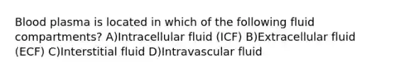 Blood plasma is located in which of the following fluid compartments? A)Intracellular fluid (ICF) B)Extracellular fluid (ECF) C)Interstitial fluid D)Intravascular fluid