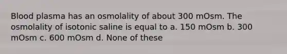 Blood plasma has an osmolality of about 300 mOsm. The osmolality of isotonic saline is equal to a. 150 mOsm b. 300 mOsm c. 600 mOsm d. None of these