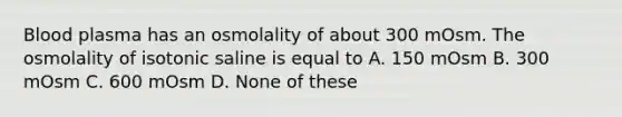 Blood plasma has an osmolality of about 300 mOsm. The osmolality of isotonic saline is equal to A. 150 mOsm B. 300 mOsm C. 600 mOsm D. None of these