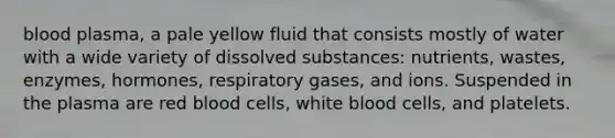 blood plasma, a pale yellow fluid that consists mostly of water with a wide variety of dissolved substances: nutrients, wastes, enzymes, hormones, respiratory gases, and ions. Suspended in the plasma are red blood cells, white blood cells, and platelets.