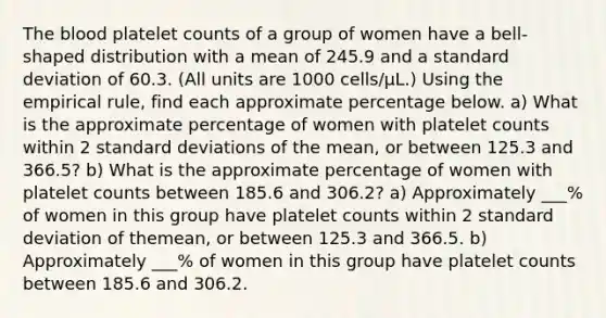 The blood platelet counts of a group of women have a​ bell-shaped distribution with a mean of 245.9 and a standard deviation of 60.3. ​(All units are 1000 ​cells/μ​L.) Using the empirical​ rule, find each approximate percentage below. a) What is the approximate percentage of women with platelet counts within 2 standard deviations of the​ mean, or between 125.3 and 366.5? b) What is the approximate percentage of women with platelet counts between 185.6 and 306.2​? a) Approximately ___% of women in this group have platelet counts within 2 standard deviation of the​mean, or between 125.3 and 366.5. b) Approximately ___% of women in this group have platelet counts between 185.6 and 306.2.