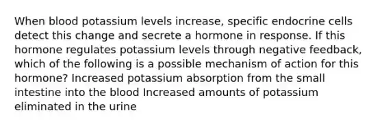 When blood potassium levels increase, specific endocrine cells detect this change and secrete a hormone in response. If this hormone regulates potassium levels through negative feedback, which of the following is a possible mechanism of action for this hormone? Increased potassium absorption from <a href='https://www.questionai.com/knowledge/kt623fh5xn-the-small-intestine' class='anchor-knowledge'>the small intestine</a> into <a href='https://www.questionai.com/knowledge/k7oXMfj7lk-the-blood' class='anchor-knowledge'>the blood</a> Increased amounts of potassium eliminated in the urine