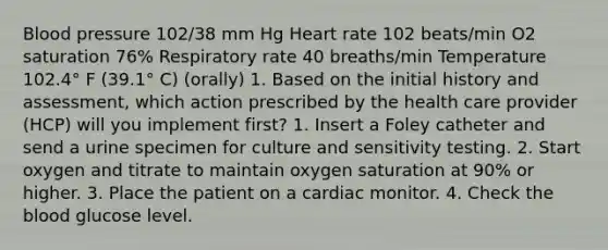 Blood pressure 102/38 mm Hg Heart rate 102 beats/min O2 saturation 76% Respiratory rate 40 breaths/min Temperature 102.4° F (39.1° C) (orally) 1. Based on the initial history and assessment, which action prescribed by the health care provider (HCP) will you implement first? 1. Insert a Foley catheter and send a urine specimen for culture and sensitivity testing. 2. Start oxygen and titrate to maintain oxygen saturation at 90% or higher. 3. Place the patient on a cardiac monitor. 4. Check the blood glucose level.