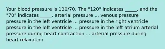 Your blood pressure is 120/70. The "120" indicates _____, and the "70" indicates _____. arterial pressure ... venous pressure pressure in the left ventricle ... pressure in the right ventricle pressure in the left ventricle ... pressure in the left atrium arterial pressure during heart contraction ... arterial pressure during heart relaxation