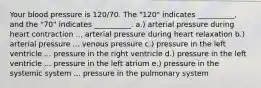 Your blood pressure is 120/70. The "120" indicates __________, and the "70" indicates __________. a.) arterial pressure during heart contraction ... arterial pressure during heart relaxation b.) arterial pressure ... venous pressure c.) pressure in the left ventricle ... pressure in the right ventricle d.) pressure in the left ventricle ... pressure in the left atrium e.) pressure in the systemic system ... pressure in the pulmonary system