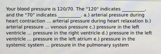 Your blood pressure is 120/70. The "120" indicates __________, and the "70" indicates __________. a.) arterial pressure during heart contraction ... arterial pressure during heart relaxation b.) arterial pressure ... venous pressure c.) pressure in the left ventricle ... pressure in the right ventricle d.) pressure in the left ventricle ... pressure in the left atrium e.) pressure in the systemic system ... pressure in the pulmonary system