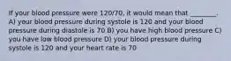 If your blood pressure were 120/70, it would mean that ________. A) your blood pressure during systole is 120 and your blood pressure during diastole is 70 B) you have high blood pressure C) you have low blood pressure D) your blood pressure during systole is 120 and your heart rate is 70