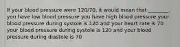 If your blood pressure were 120/70, it would mean that ________. you have low blood pressure you have high blood pressure your blood pressure during systole is 120 and your heart rate is 70 your blood pressure during systole is 120 and your blood pressure during diastole is 70