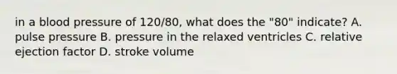 in a blood pressure of 120/80, what does the "80" indicate? A. pulse pressure B. pressure in the relaxed ventricles C. relative ejection factor D. stroke volume