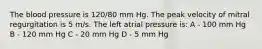 The blood pressure is 120/80 mm Hg. The peak velocity of mitral regurgitation is 5 m/s. The left atrial pressure is: A - 100 mm Hg B - 120 mm Hg C - 20 mm Hg D - 5 mm Hg