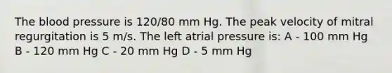 The blood pressure is 120/80 mm Hg. The peak velocity of mitral regurgitation is 5 m/s. The left atrial pressure is: A - 100 mm Hg B - 120 mm Hg C - 20 mm Hg D - 5 mm Hg