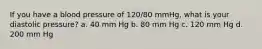 If you have a blood pressure of 120/80 mmHg, what is your diastolic pressure? a. 40 mm Hg b. 80 mm Hg c. 120 mm Hg d. 200 mm Hg